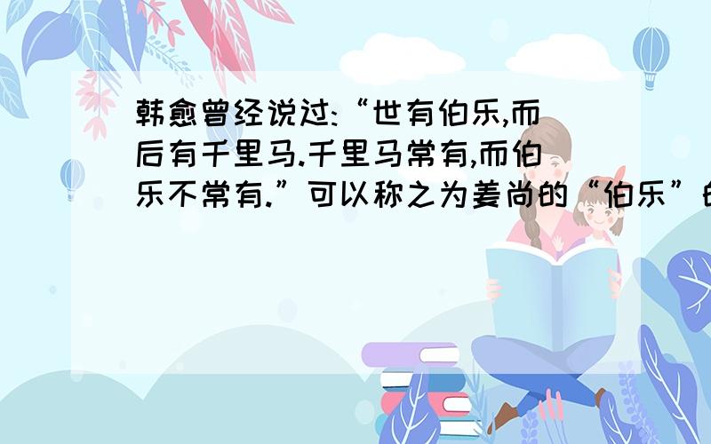 韩愈曾经说过:“世有伯乐,而后有千里马.千里马常有,而伯乐不常有.”可以称之为姜尚的“伯乐”的人是?A周武王 B周文王 请说明原因