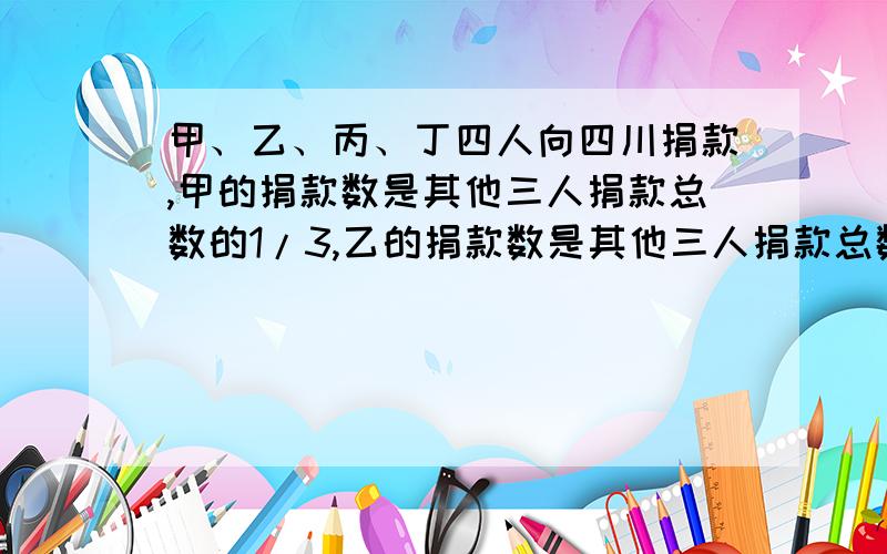 甲、乙、丙、丁四人向四川捐款,甲的捐款数是其他三人捐款总数的1/3,乙的捐款数是其他三人捐款总数的1/5,甲乙丙丁四人向四川灾区捐款,甲的捐款数是其他三人捐款总数的三分之一,乙的捐