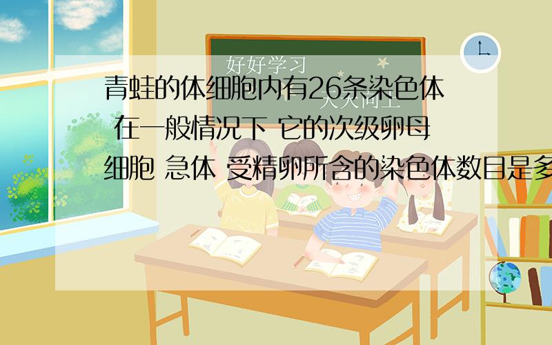 青蛙的体细胞内有26条染色体 在一般情况下 它的次级卵母细胞 急体 受精卵所含的染色体数目是多少 求...青蛙的体细胞内有26条染色体 在一般情况下 它的次级卵母细胞 急体 受精卵所含的染