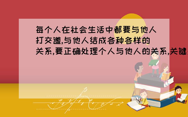 每个人在社会生活中都要与他人打交道,与他人结成各种各样的关系,要正确处理个人与他人的关系,关键是处理好个人与他人的利益关系?我想知道为什么是利益关系……