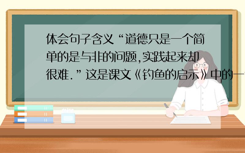 体会句子含义“道德只是一个简单的是与非的问题,实践起来却很难.”这是课文《钓鱼的启示》中的一句话.句中的实践在文中具体指的是：（ ）;非在文中具体指的是：（ ）.