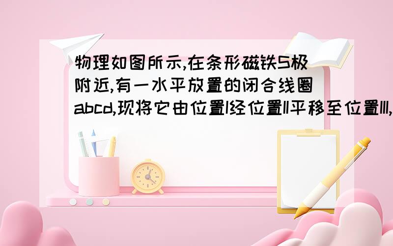 物理如图所示,在条形磁铁S极附近,有一水平放置的闭合线圈abcd,现将它由位置I经位置II平移至位置III,则如图所示,在条形磁铁S极附近,有一水平放置的闭合线圈abcd,现将它由位置I经位置II平移