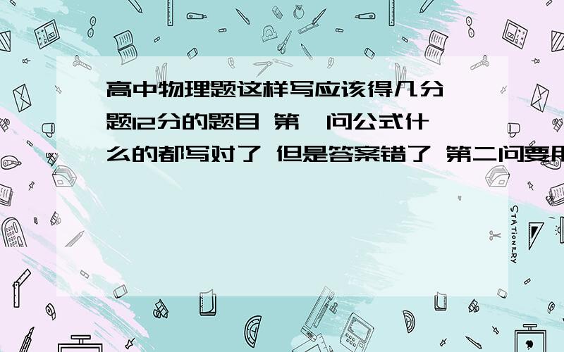 高中物理题这样写应该得几分一题12分的题目 第一问公式什么的都写对了 但是答案错了 第二问要用到第一问的答案 也是公式什么的都用对了 但是用了第一问错误的答案 结果也没对 这样应