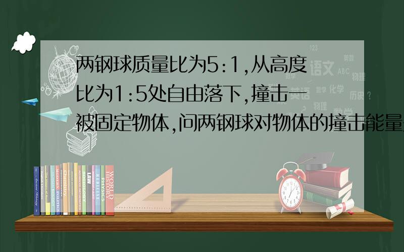 两钢球质量比为5:1,从高度比为1:5处自由落下,撞击一被固定物体,问两钢球对物体的撞击能量是多少焦?