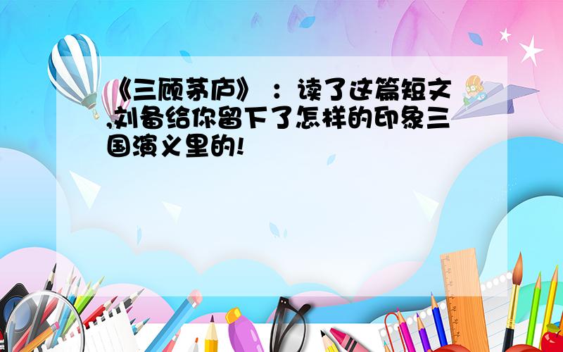 《三顾茅庐》 ：读了这篇短文,刘备给你留下了怎样的印象三国演义里的!