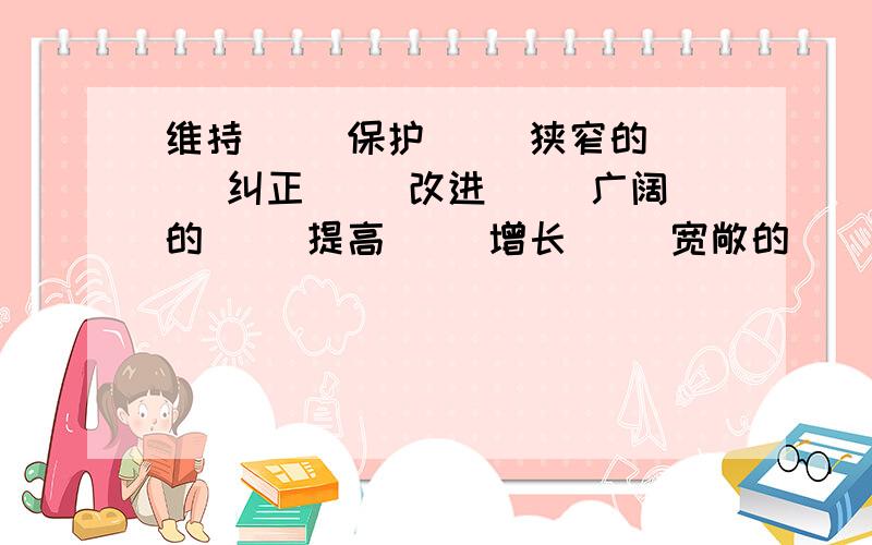 维持（） 保护（） 狭窄的（） 纠正（） 改进（） 广阔的（） 提高（） 增长（） 宽敞的（） 树立（） 开展（） 宽阔的（）