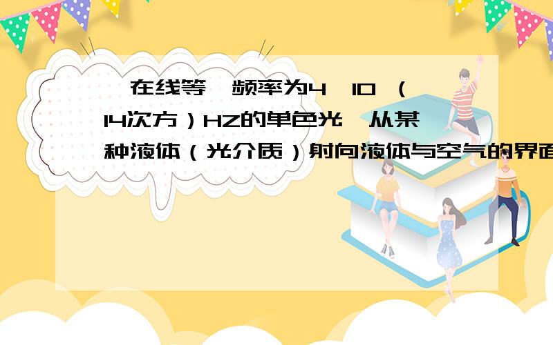 【在线等】频率为4×10 （14次方）HZ的单色光,从某种液体（光介质）射向液体与空气的界面,测得临界角为45度,则这种液体的折射率为＿ 该单色光在液体中的波长为＿