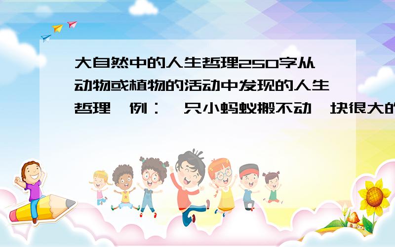 大自然中的人生哲理250字从动物或植物的活动中发现的人生哲理,例：一只小蚂蚁搬不动一块很大的食物,最后坚持下来了.