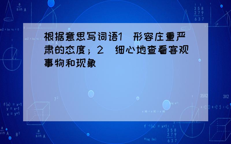 根据意思写词语1）形容庄重严肃的态度；2）细心地查看客观事物和现象