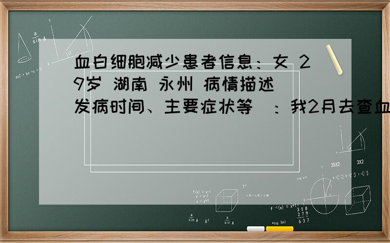 血白细胞减少患者信息：女 29岁 湖南 永州 病情描述(发病时间、主要症状等)：我2月去查血常规时发现白细胞数为3.48,其他各项都正常,（检查前咳嗽了10天左右）后吃了抗病毒口服液及维生