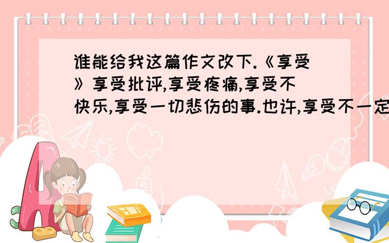 谁能给我这篇作文改下.《享受》享受批评,享受疼痛,享受不快乐,享受一切悲伤的事.也许,享受不一定是快乐的,世间所有的事物都值得我们去享受.有些让自己开心的也许不值得享受,而那些父