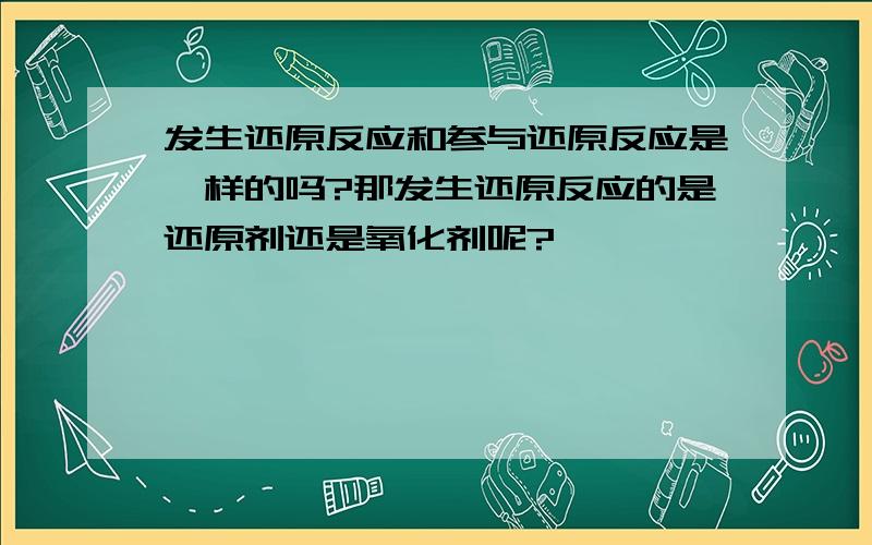 发生还原反应和参与还原反应是一样的吗?那发生还原反应的是还原剂还是氧化剂呢?