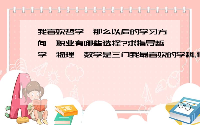 我喜欢哲学,那么以后的学习方向、职业有哪些选择?求指导哲学、物理、数学是三门我最喜欢的学科.但是1.我不可能一生只学哲学,研究哲学,我还要通过其他学科来认识世界,因此我对化学、