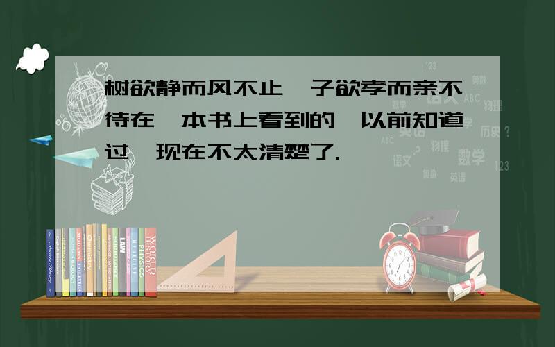 树欲静而风不止,子欲孝而亲不待在一本书上看到的,以前知道过,现在不太清楚了.