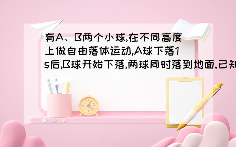 有A、B两个小球,在不同高度上做自由落体运动,A球下落1s后,B球开始下落,两球同时落到地面.已知B球离地面高度为20m,问B球下落时间为多少?A球从多高处下落?g取10m/s^2.