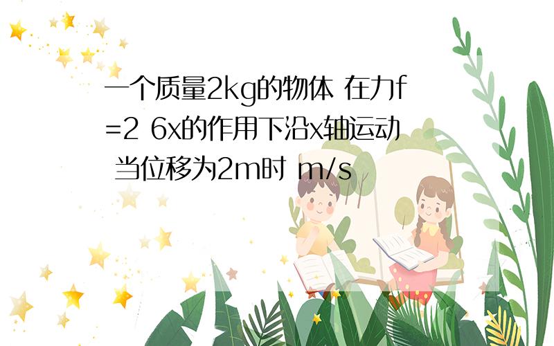 一个质量2kg的物体 在力f=2 6x的作用下沿x轴运动 当位移为2m时 m/s