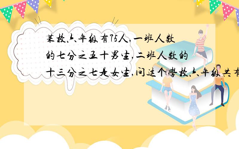 某校六年级有75人,一班人数的七分之五十男生,二班人数的十三分之七是女生,问这个学校六年级共有现在就要,急男生人数是七分之五