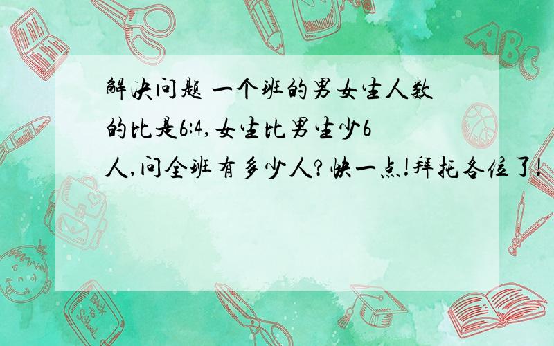 解决问题 一个班的男女生人数的比是6:4,女生比男生少6人,问全班有多少人?快一点!拜托各位了!