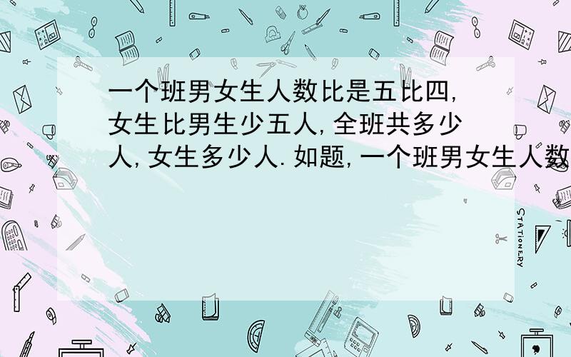 一个班男女生人数比是五比四,女生比男生少五人,全班共多少人,女生多少人.如题,一个班男女生人数比是五比四,女生比男生少五人,全班共多少人,女生多少人,男生多少人,请说明过程.