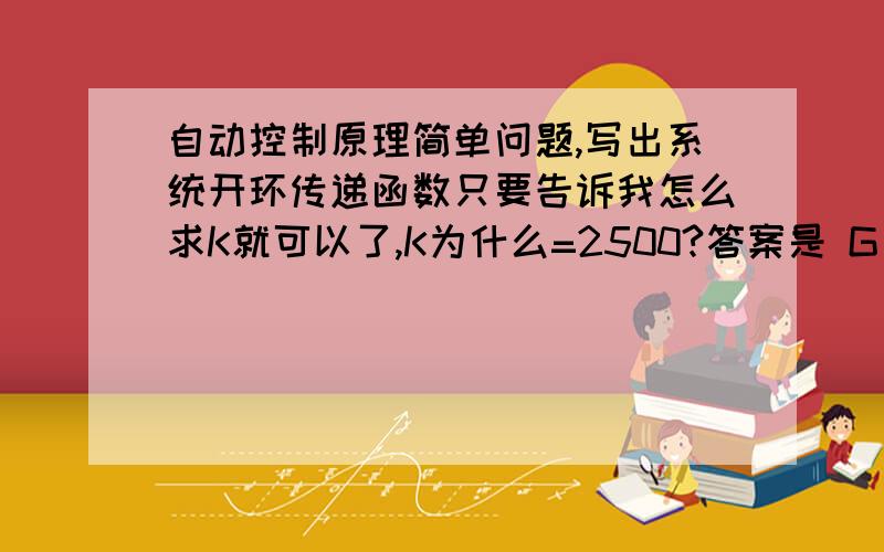 自动控制原理简单问题,写出系统开环传递函数只要告诉我怎么求K就可以了,K为什么=2500?答案是 G（s）=【2500/{[(0.25s+1)^2](0.0025s+1)}】