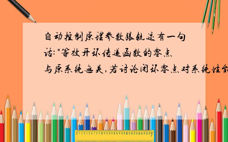 自动控制原理参数跟轨迹有一句话:“等效开环传递函数的零点与原系统无关,若讨论闭环零点对系统性能的影响时,必须求出原闭环系统的零点.之前k为参数时不是都用到零点了吗,而且都是开