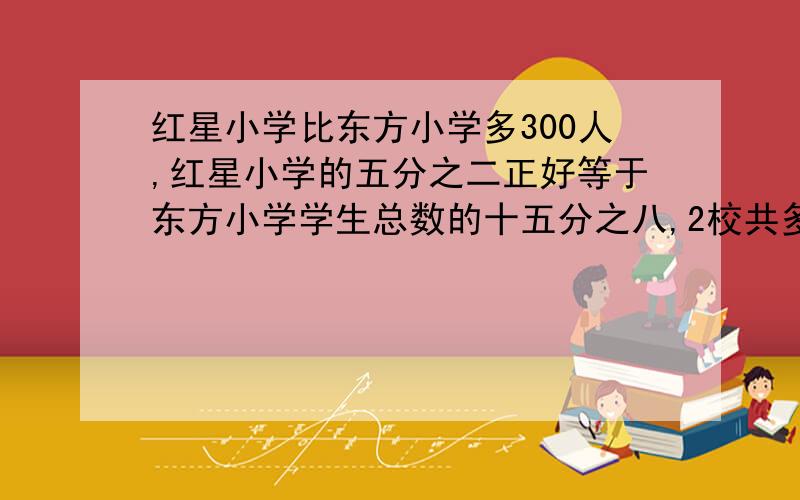 红星小学比东方小学多300人,红星小学的五分之二正好等于东方小学学生总数的十五分之八,2校共多少人