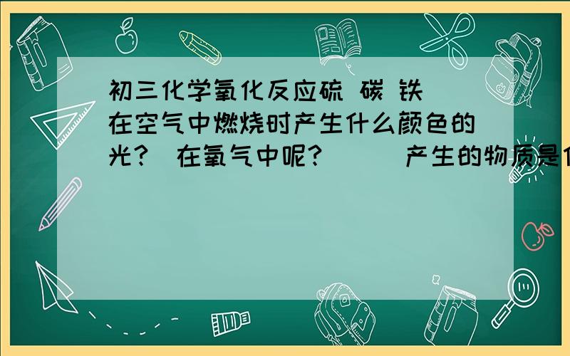 初三化学氧化反应硫 碳 铁 在空气中燃烧时产生什么颜色的光?（在氧气中呢?）    产生的物质是什么颜色的  什么?