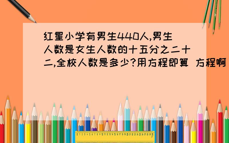 红星小学有男生440人,男生人数是女生人数的十五分之二十二,全校人数是多少?用方程即算 方程啊