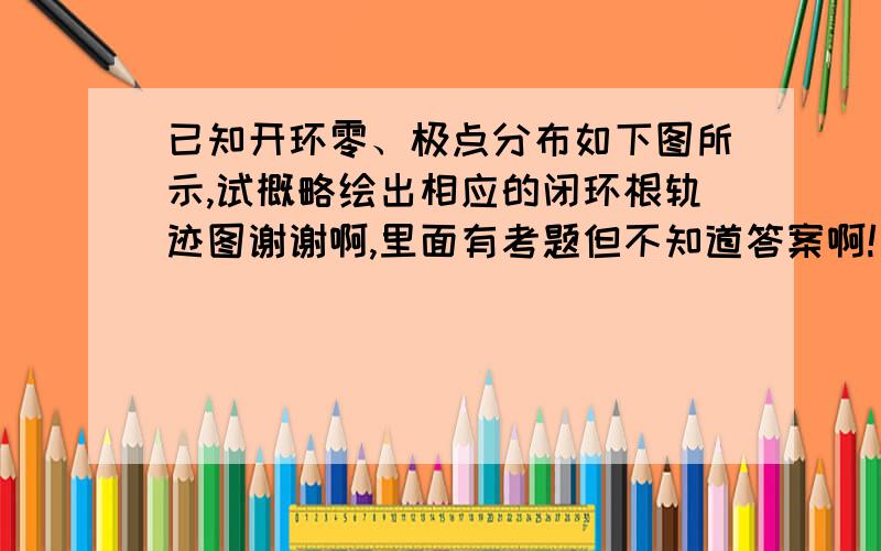 已知开环零、极点分布如下图所示,试概略绘出相应的闭环根轨迹图谢谢啊,里面有考题但不知道答案啊!