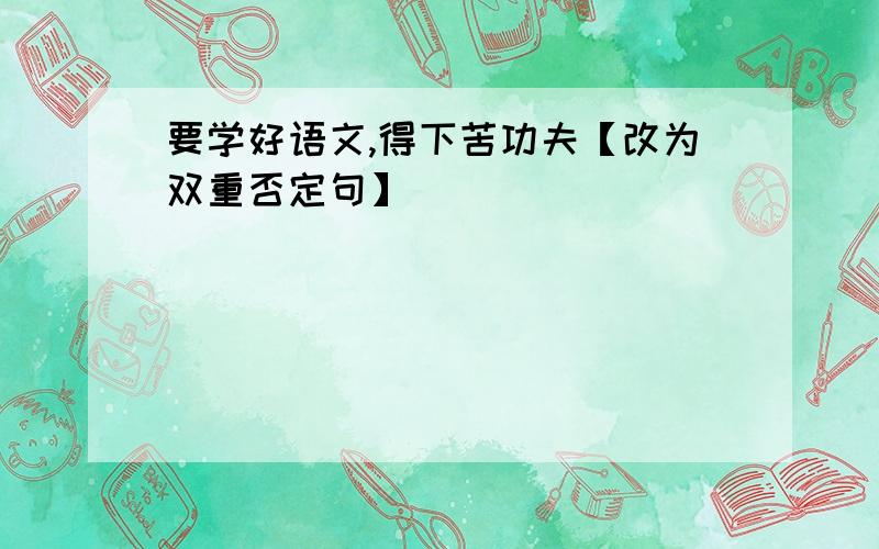 要学好语文,得下苦功夫【改为双重否定句】