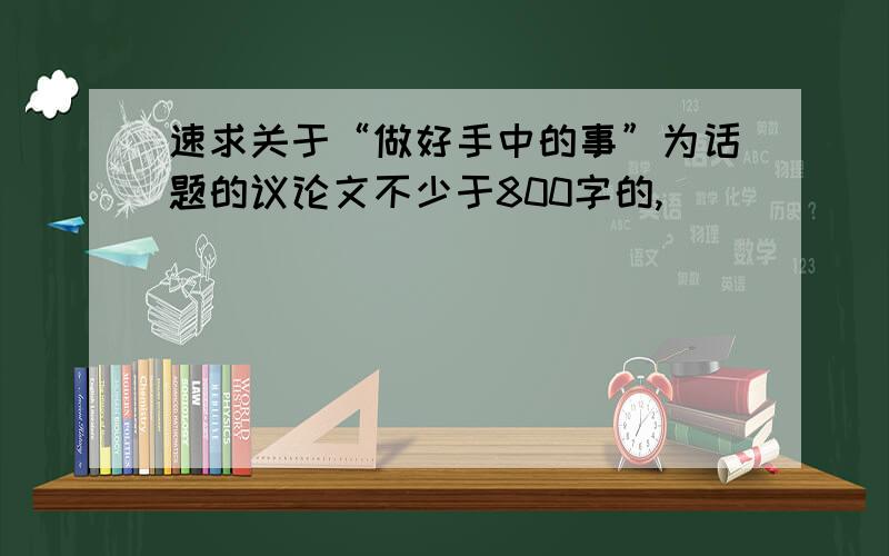 速求关于“做好手中的事”为话题的议论文不少于800字的,