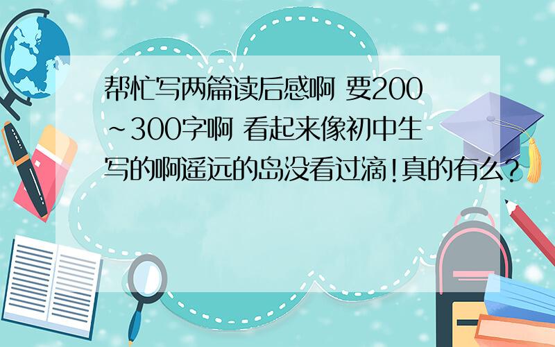 帮忙写两篇读后感啊 要200~300字啊 看起来像初中生写的啊遥远的岛没看过滴!真的有么?