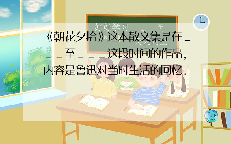 《朝花夕拾》这本散文集是在＿＿＿至＿＿＿这段时间的作品,内容是鲁迅对当时生活的回忆．