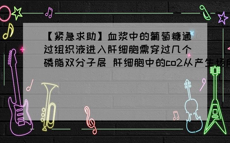 【紧急求助】血浆中的葡萄糖通过组织液进入肝细胞需穿过几个磷脂双分子层 肝细胞中的co2从产生场所扩散到血浆至少需过几个磷脂双分子层