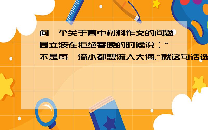 问一个关于高中材料作文的问题周立波在拒绝春晚的时候说：“不是每一滴水都想流入大海.”就这句话选个角度写一个论点,不能偏题如果有创意的话另外酌情加分～就写一个论点,随便几个