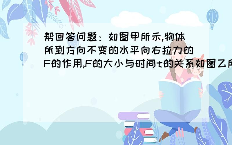 帮回答问题：如图甲所示,物体所到方向不变的水平向右拉力的F的作用,F的大小与时间t的关系如图乙所示,物体完整的问题：如图甲所示,物体所到方向不变的水平向右拉力的F的作用,f的大小与