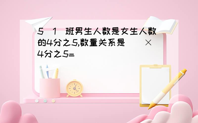 5(1)班男生人数是女生人数的4分之5,数量关系是()×4分之5=()