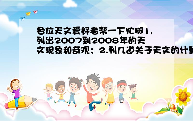 各位天文爱好者帮一下忙啊1.列出2007到2008年的天文现象和奇观；2.列几道关于天文的计算题,要答案.