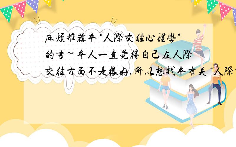 麻烦推荐本“人际交往心理学”的书~本人一直觉得自己在人际交往方面不是很好,所以想找本有关“人际交往”心理学方面的书看看.我要那种教人如何更好跟别人交往的,内容简单易懂的,