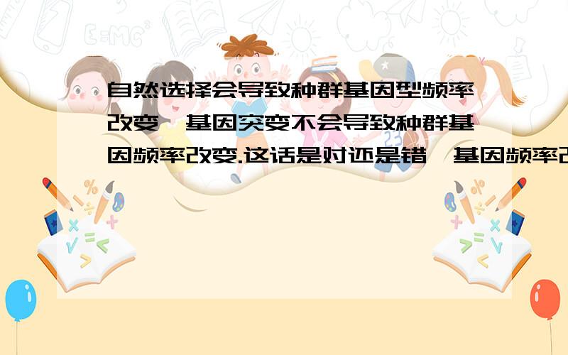 自然选择会导致种群基因型频率改变,基因突变不会导致种群基因频率改变.这话是对还是错,基因频率改变是否基因型频率一定改变,哪些原因会导致种群基因频率改变