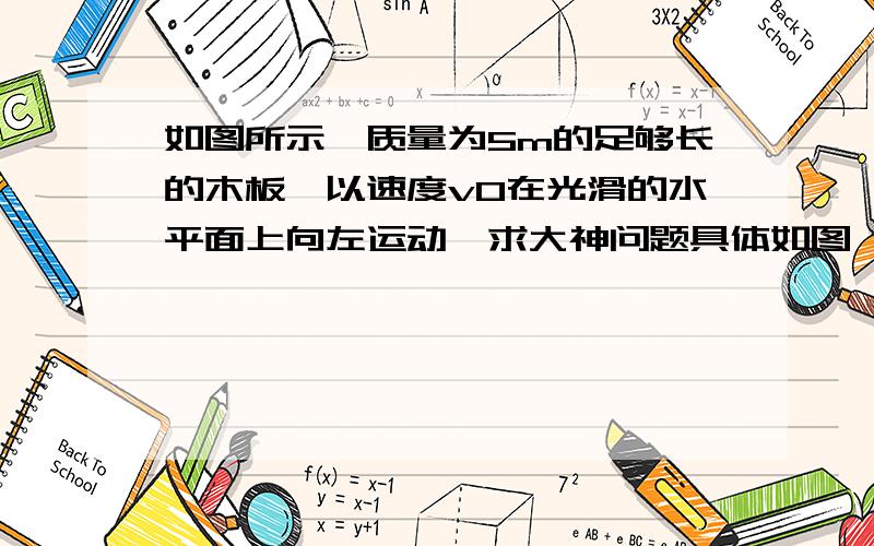 如图所示,质量为5m的足够长的木板,以速度v0在光滑的水平面上向左运动,求大神问题具体如图,求详细过程