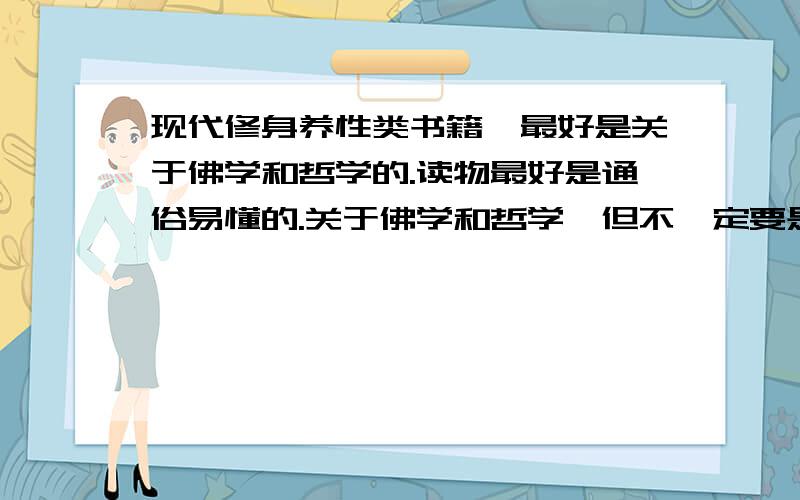 现代修身养性类书籍,最好是关于佛学和哲学的.读物最好是通俗易懂的.关于佛学和哲学,但不一定要是这类书.比如讲：舍得,或是放下.境界,心灵、（心灵的鸡汤什么的就算了、卡耐基的也不