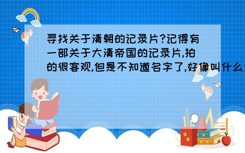 寻找关于清朝的记录片?记得有一部关于大清帝国的记录片,拍的很客观,但是不知道名字了,好像叫什么大清帝国的,原来中央6台放过了!希望知道的 朋友 纪录片的名字!