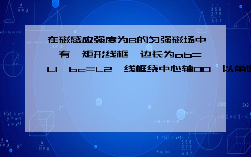 在磁感应强度为B的匀强磁场中,有一矩形线框,边长为ab=L1,bc=L2,线框绕中心轴00'以角速度ω在磁感应强度为B的匀强磁场中,有一矩形线框,边长ab=L1,bc=L2线框绕中心轴00'以角速度ω由图示位置逆时