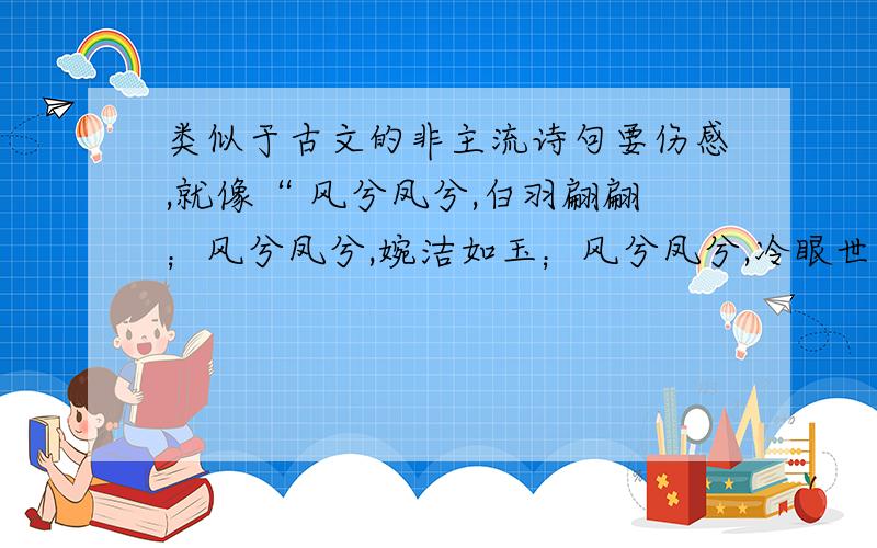 类似于古文的非主流诗句要伤感,就像“ 风兮凤兮,白羽翩翩；风兮凤兮,婉洁如玉；风兮凤兮,冷眼世间；风兮凤兮,随风逍遥；风兮凤兮,乘凤引鸾；风兮凤兮,遨游九天.”不要抄袭唐诗三百首.