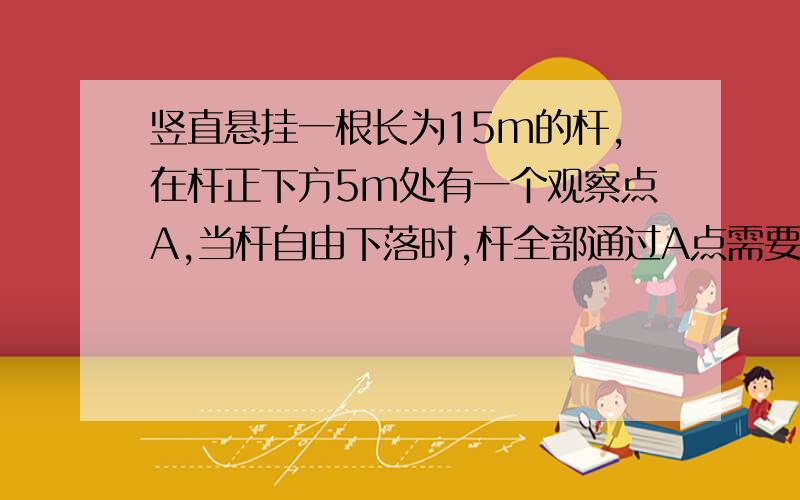 竖直悬挂一根长为15m的杆,在杆正下方5m处有一个观察点A,当杆自由下落时,杆全部通过A点需要时间2)全部通过A点过程中的平均速度.第一问是1s,我知道.第二问详解.