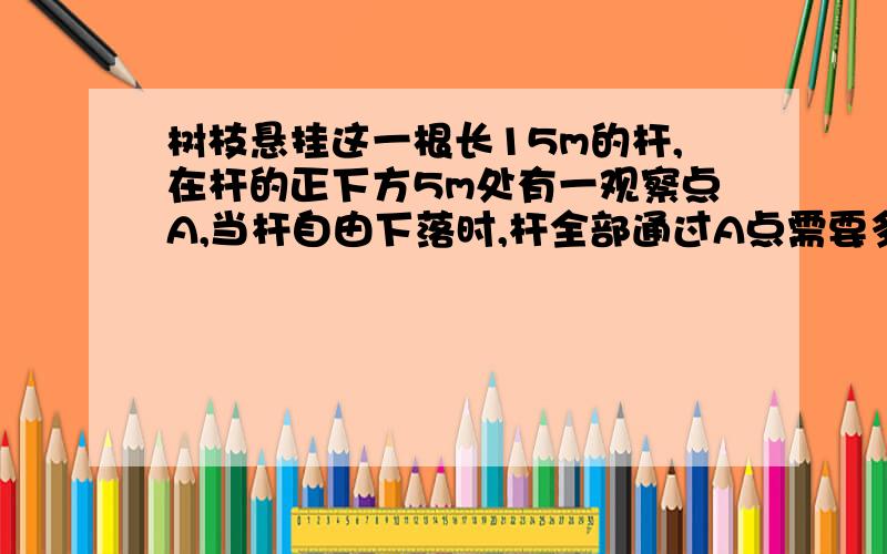 树枝悬挂这一根长15m的杆,在杆的正下方5m处有一观察点A,当杆自由下落时,杆全部通过A点需要多长时间