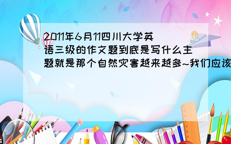 2011年6月11四川大学英语三级的作文题到底是写什么主题就是那个自然灾害越来越多~我们应该·····到底是应该写我们应该怎么保护环境还是自然灾害来了我们应该怎么做?急