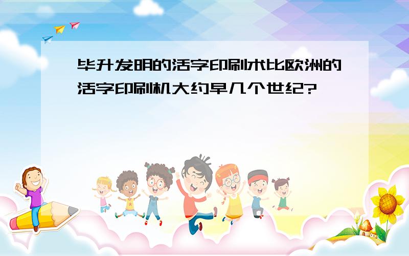 毕升发明的活字印刷术比欧洲的活字印刷机大约早几个世纪?