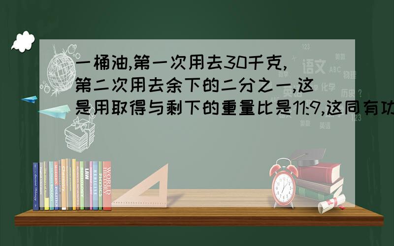 一桶油,第一次用去30千克,第二次用去余下的二分之一,这是用取得与剩下的重量比是11:9,这同有功多少千